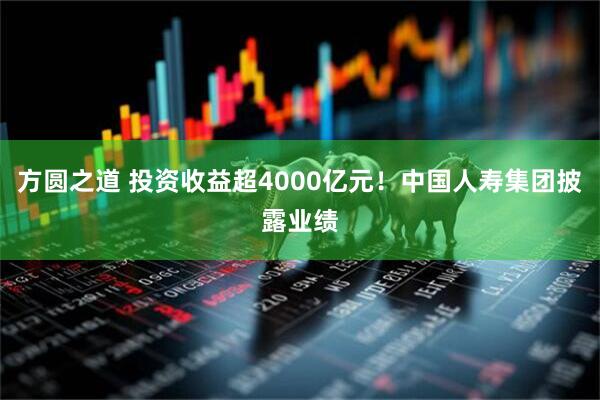 方圆之道 投资收益超4000亿元！中国人寿集团披露业绩