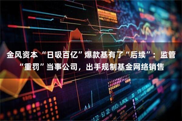 金风资本 “日吸百亿”爆款基有了“后续”：监管“重罚”当事公司，出手规制基金网络销售