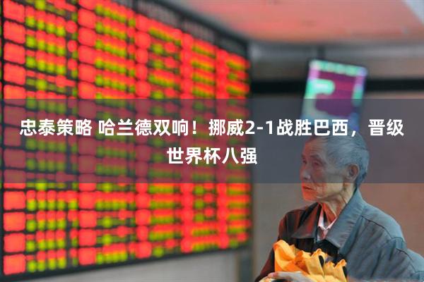 忠泰策略 哈兰德双响！挪威2-1战胜巴西，晋级世界杯八强