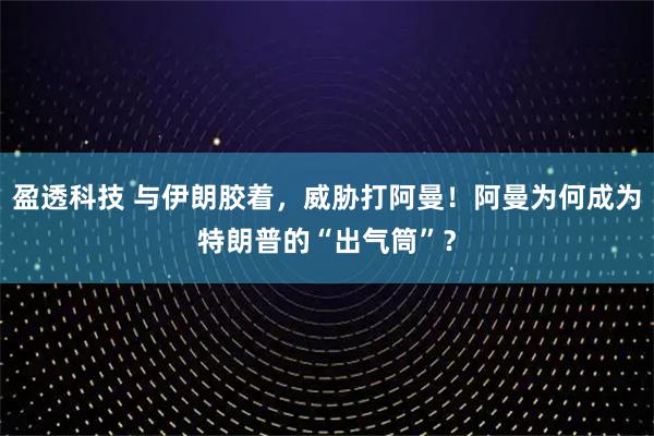 盈透科技 与伊朗胶着，威胁打阿曼！阿曼为何成为特朗普的“出气筒”？
