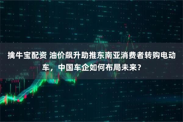 擒牛宝配资 油价飙升助推东南亚消费者转购电动车，中国车企如何布局未来？